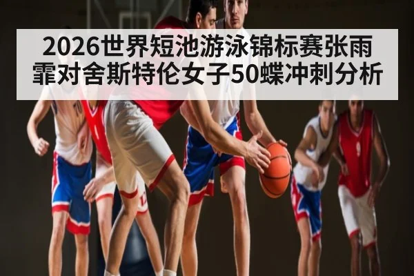 2026世界短池游泳锦标赛张雨霏对舍斯特伦女子50蝶冲刺分析
