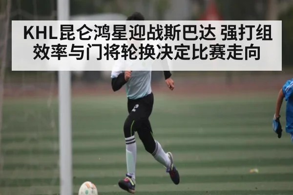 KHL昆仑鸿星迎战斯巴达 强打组效率与门将轮换决定比赛走向